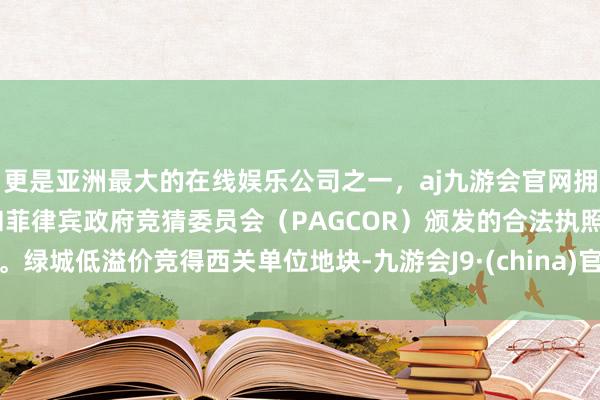 更是亚洲最大的在线娱乐公司之一，aj九游会官网拥有欧洲马耳他（MGA）和菲律宾政府竞猜委员会（PAGCOR）颁发的合法执照。绿城低溢价竞得西关单位地块-九游会J9·(china)官方网站-真人游戏第一品牌