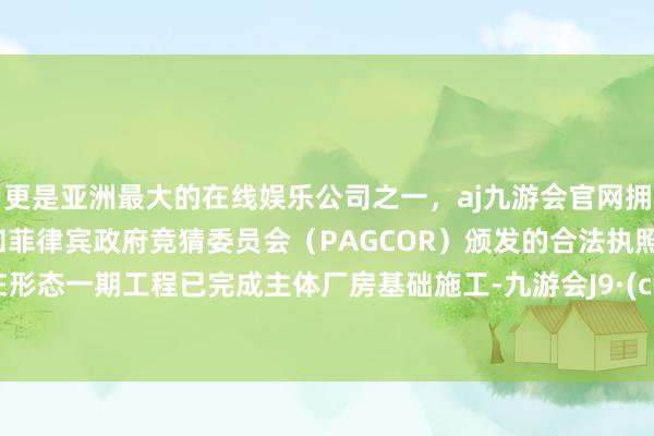 更是亚洲最大的在线娱乐公司之一，aj九游会官网拥有欧洲马耳他（MGA）和菲律宾政府竞猜委员会（PAGCOR）颁发的合法执照。“现在形态一期工程已完成主体厂房基础施工-九游会J9·(china)官方网站-真人游戏第一品牌