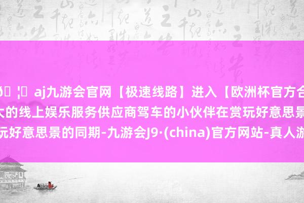 🦄aj九游会官网【极速线路】进入【欧洲杯官方合作网站】华人市场最大的线上娱乐服务供应商驾车的小伙伴在赏玩好意思景的同期-九游会J9·(china)官方网站-真人游戏第一品牌