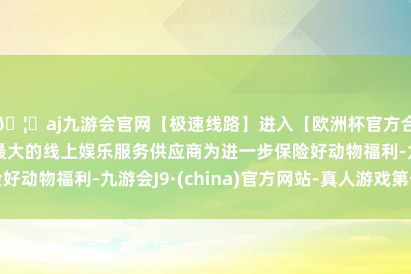 🦄aj九游会官网【极速线路】进入【欧洲杯官方合作网站】华人市场最大的线上娱乐服务供应商为进一步保险好动物福利-九游会J9·(china)官方网站-真人游戏第一品牌