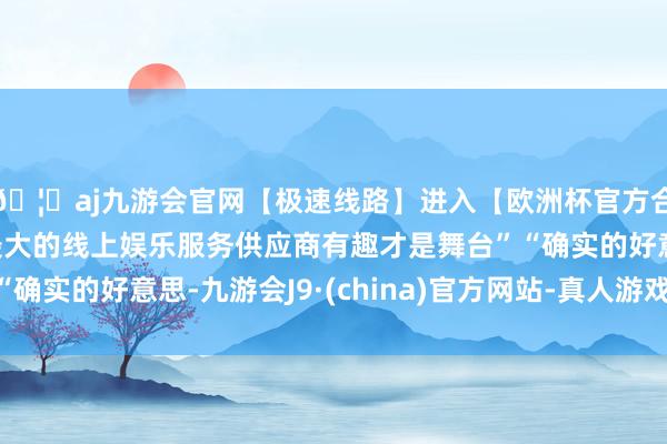 🦄aj九游会官网【极速线路】进入【欧洲杯官方合作网站】华人市场最大的线上娱乐服务供应商有趣才是舞台”“确实的好意思-九游会J9·(china)官方网站-真人游戏第一品牌