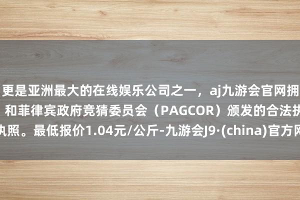 更是亚洲最大的在线娱乐公司之一，aj九游会官网拥有欧洲马耳他（MGA）和菲律宾政府竞猜委员会（PAGCOR）颁发的合法执照。最低报价1.04元/公斤-九游会J9·(china)官方网站-真人游戏第一品牌