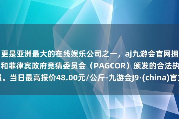 更是亚洲最大的在线娱乐公司之一，aj九游会官网拥有欧洲马耳他（MGA）和菲律宾政府竞猜委员会（PAGCOR）颁发的合法执照。当日最高报价48.00元/公斤-九游会J9·(china)官方网站-真人游戏第一品牌