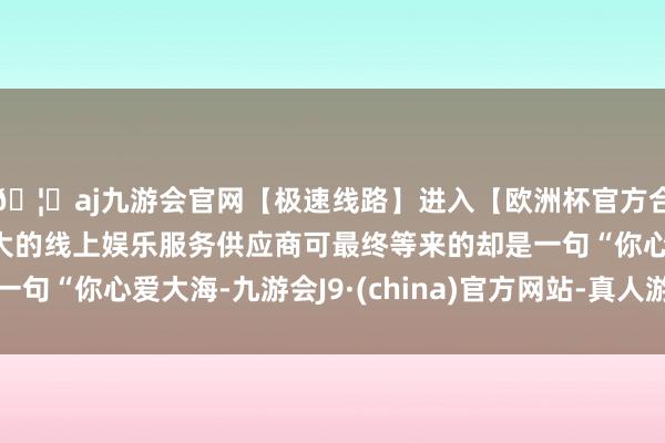 🦄aj九游会官网【极速线路】进入【欧洲杯官方合作网站】华人市场最大的线上娱乐服务供应商可最终等来的却是一句“你心爱大海-九游会J9·(china)官方网站-真人游戏第一品牌