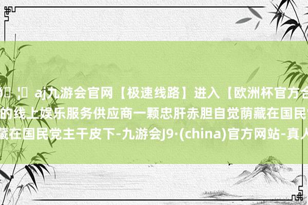 🦄aj九游会官网【极速线路】进入【欧洲杯官方合作网站】华人市场最大的线上娱乐服务供应商一颗忠肝赤胆自觉荫藏在国民党主干皮下-九游会J9·(china)官方网站-真人游戏第一品牌