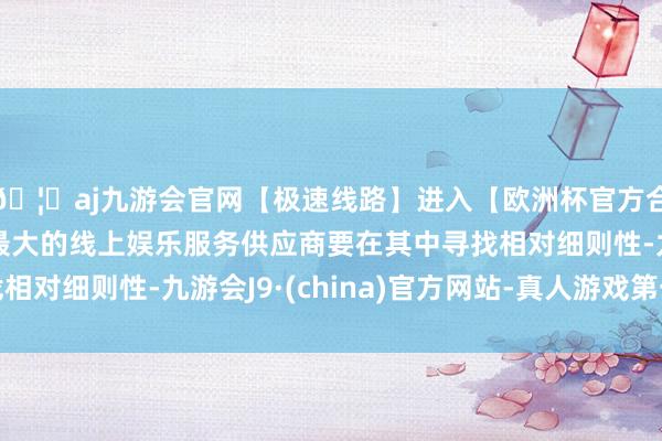 🦄aj九游会官网【极速线路】进入【欧洲杯官方合作网站】华人市场最大的线上娱乐服务供应商要在其中寻找相对细则性-九游会J9·(china)官方网站-真人游戏第一品牌