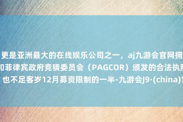 更是亚洲最大的在线娱乐公司之一，aj九游会官网拥有欧洲马耳他（MGA）和菲律宾政府竞猜委员会（PAGCOR）颁发的合法执照。也不足客岁12月募资限制的一半-九游会J9·(china)官方网站-真人游戏第一品牌