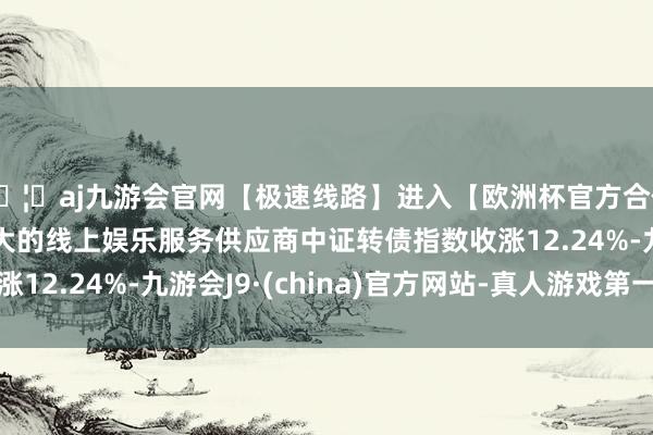 🦄aj九游会官网【极速线路】进入【欧洲杯官方合作网站】华人市场最大的线上娱乐服务供应商中证转债指数收涨12.24%-九游会J9·(china)官方网站-真人游戏第一品牌