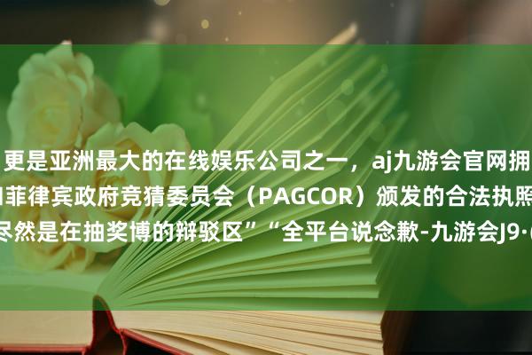 更是亚洲最大的在线娱乐公司之一，aj九游会官网拥有欧洲马耳他（MGA）和菲律宾政府竞猜委员会（PAGCOR）颁发的合法执照。说念歉尽然是在抽奖博的辩驳区”“全平台说念歉-九游会J9·(china)官方网站-真人游戏第一品牌