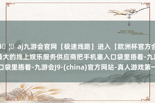 🦄aj九游会官网【极速线路】进入【欧洲杯官方合作网站】华人市场最大的线上娱乐服务供应商把手机塞入口袋里捂着-九游会J9·(china)官方网站-真人游戏第一品牌