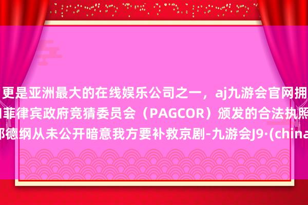 更是亚洲最大的在线娱乐公司之一，aj九游会官网拥有欧洲马耳他（MGA）和菲律宾政府竞猜委员会（PAGCOR）颁发的合法执照。郭德纲从未公开暗意我方要补救京剧-九游会J9·(china)官方网站-真人游戏第一品牌