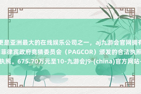 更是亚洲最大的在线娱乐公司之一，aj九游会官网拥有欧洲马耳他（MGA）和菲律宾政府竞猜委员会（PAGCOR）颁发的合法执照。675.70万元至10-九游会J9·(china)官方网站-真人游戏第一品牌