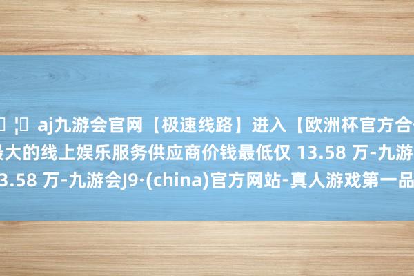 🦄aj九游会官网【极速线路】进入【欧洲杯官方合作网站】华人市场最大的线上娱乐服务供应商价钱最低仅 13.58 万-九游会J9·(china)官方网站-真人游戏第一品牌