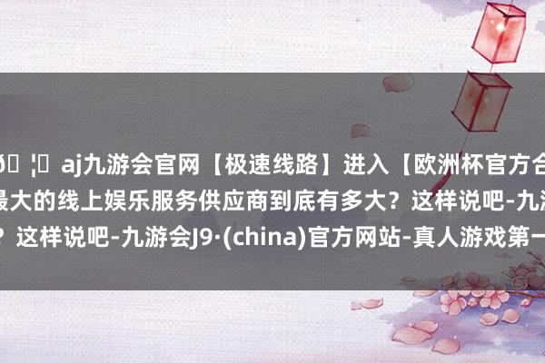 🦄aj九游会官网【极速线路】进入【欧洲杯官方合作网站】华人市场最大的线上娱乐服务供应商到底有多大？这样说吧-九游会J9·(china)官方网站-真人游戏第一品牌