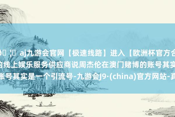 🦄aj九游会官网【极速线路】进入【欧洲杯官方合作网站】华人市场最大的线上娱乐服务供应商说周杰伦在澳门赌博的账号其实是一个引流号-九游会J9·(china)官方网站-真人游戏第一品牌