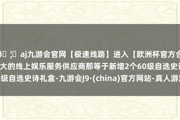 🦄aj九游会官网【极速线路】进入【欧洲杯官方合作网站】华人市场最大的线上娱乐服务供应商那等于新增2个60级自选史诗礼盒-九游会J9·(china)官方网站-真人游戏第一品牌