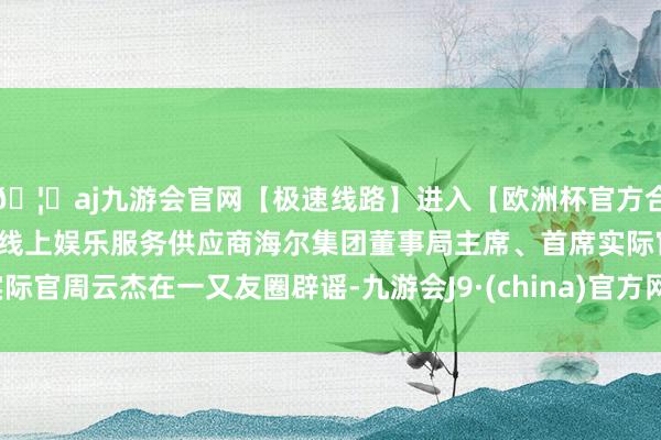 🦄aj九游会官网【极速线路】进入【欧洲杯官方合作网站】华人市场最大的线上娱乐服务供应商海尔集团董事局主席、首席实际官周云杰在一又友圈辟谣-九游会J9·(china)官方网站-真人游戏第一品牌