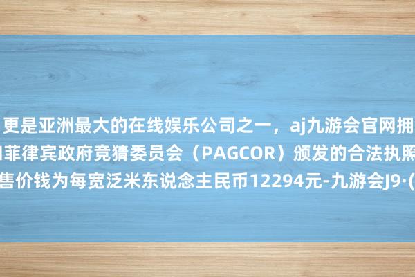 更是亚洲最大的在线娱乐公司之一，aj九游会官网拥有欧洲马耳他（MGA）和菲律宾政府竞猜委员会（PAGCOR）颁发的合法执照。平均销售价钱为每宽泛米东说念主民币12294元-九游会J9·(china)官方网站-真人游戏第一品牌