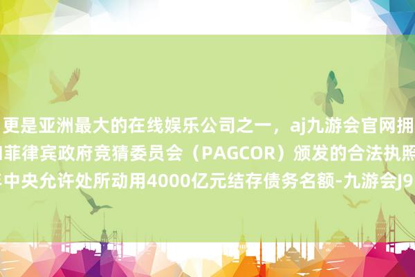 更是亚洲最大的在线娱乐公司之一，aj九游会官网拥有欧洲马耳他（MGA）和菲律宾政府竞猜委员会（PAGCOR）颁发的合法执照。另外昨年中央允许处所动用4000亿元结存债务名额-九游会J9·(china)官方网站-真人游戏第一品牌