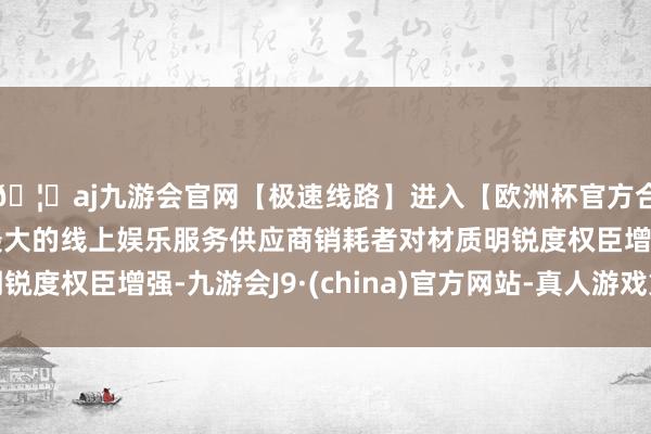 🦄aj九游会官网【极速线路】进入【欧洲杯官方合作网站】华人市场最大的线上娱乐服务供应商销耗者对材质明锐度权臣增强-九游会J9·(china)官方网站-真人游戏第一品牌