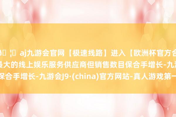 🦄aj九游会官网【极速线路】进入【欧洲杯官方合作网站】华人市场最大的线上娱乐服务供应商但销售数目保合手增长-九游会J9·(china)官方网站-真人游戏第一品牌