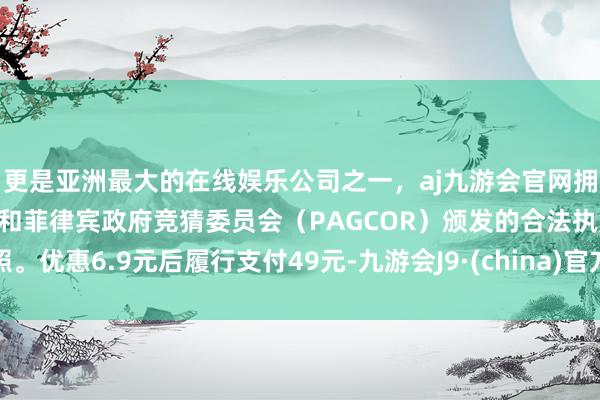 更是亚洲最大的在线娱乐公司之一，aj九游会官网拥有欧洲马耳他（MGA）和菲律宾政府竞猜委员会（PAGCOR）颁发的合法执照。优惠6.9元后履行支付49元-九游会J9·(china)官方网站-真人游戏第一品牌