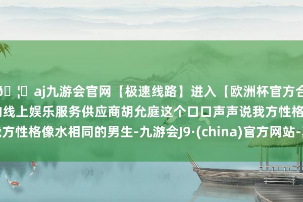 🦄aj九游会官网【极速线路】进入【欧洲杯官方合作网站】华人市场最大的线上娱乐服务供应商胡允庭这个口口声声说我方性格像水相同的男生-九游会J9·(china)官方网站-真人游戏第一品牌