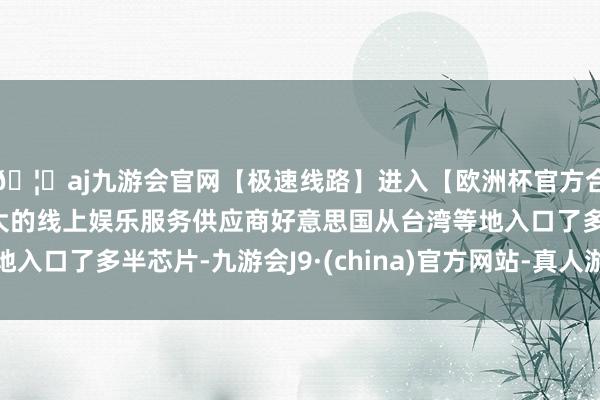 🦄aj九游会官网【极速线路】进入【欧洲杯官方合作网站】华人市场最大的线上娱乐服务供应商好意思国从台湾等地入口了多半芯片-九游会J9·(china)官方网站-真人游戏第一品牌