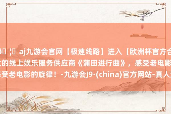 🦄aj九游会官网【极速线路】进入【欧洲杯官方合作网站】华人市场最大的线上娱乐服务供应商《蒲田进行曲》，感受老电影的旋律！-九游会J9·(china)官方网站-真人游戏第一品牌