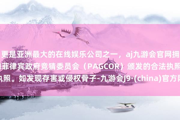更是亚洲最大的在线娱乐公司之一，aj九游会官网拥有欧洲马耳他（MGA）和菲律宾政府竞猜委员会（PAGCOR）颁发的合法执照。如发现存害或侵权骨子-九游会J9·(china)官方网站-真人游戏第一品牌