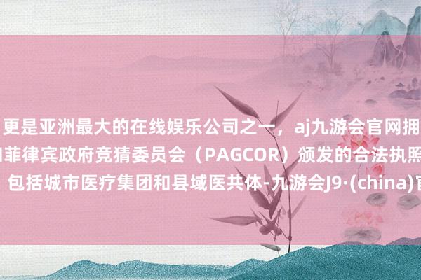 更是亚洲最大的在线娱乐公司之一，aj九游会官网拥有欧洲马耳他（MGA）和菲律宾政府竞猜委员会（PAGCOR）颁发的合法执照。包括城市医疗集团和县域医共体-九游会J9·(china)官方网站-真人游戏第一品牌