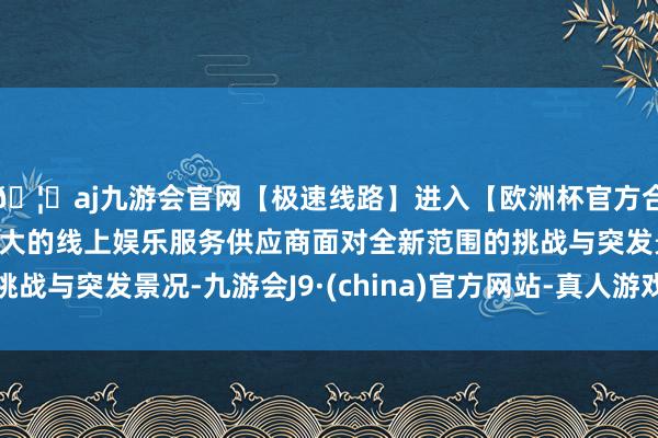 🦄aj九游会官网【极速线路】进入【欧洲杯官方合作网站】华人市场最大的线上娱乐服务供应商面对全新范围的挑战与突发景况-九游会J9·(china)官方网站-真人游戏第一品牌