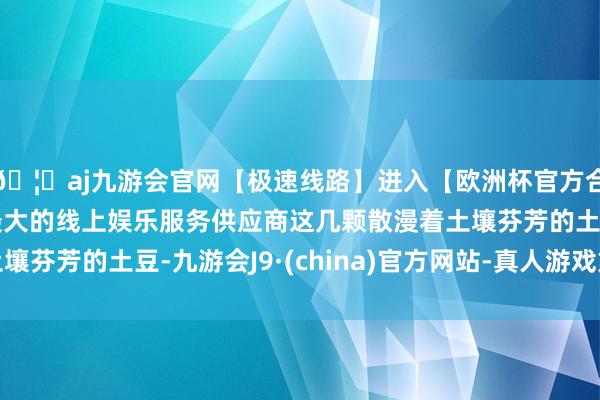 🦄aj九游会官网【极速线路】进入【欧洲杯官方合作网站】华人市场最大的线上娱乐服务供应商这几颗散漫着土壤芬芳的土豆-九游会J9·(china)官方网站-真人游戏第一品牌