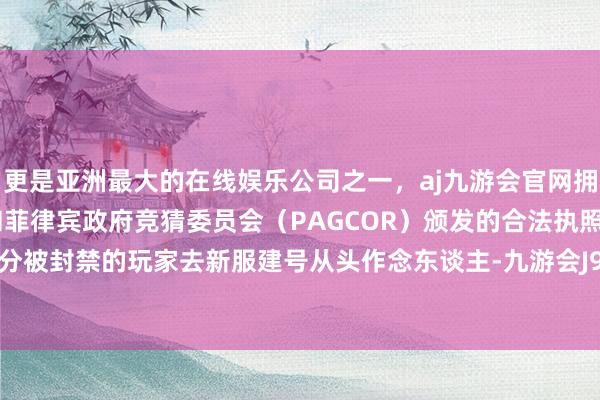更是亚洲最大的在线娱乐公司之一，aj九游会官网拥有欧洲马耳他（MGA）和菲律宾政府竞猜委员会（PAGCOR）颁发的合法执照。允许一部分被封禁的玩家去新服建号从头作念东谈主-九游会J9·(china)官方网站-真人游戏第一品牌