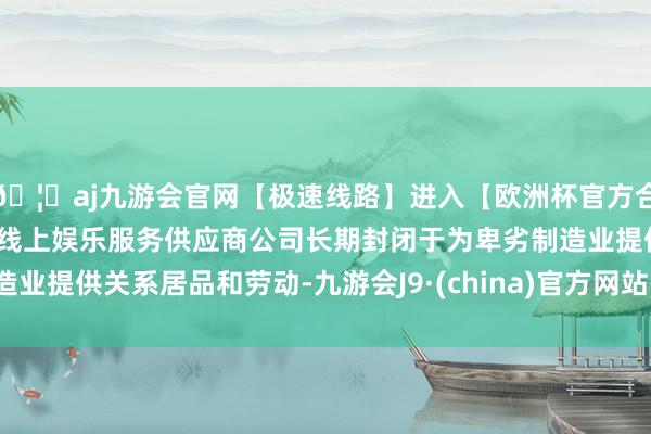 🦄aj九游会官网【极速线路】进入【欧洲杯官方合作网站】华人市场最大的线上娱乐服务供应商公司长期封闭于为卑劣制造业提供关系居品和劳动-九游会J9·(china)官方网站-真人游戏第一品牌