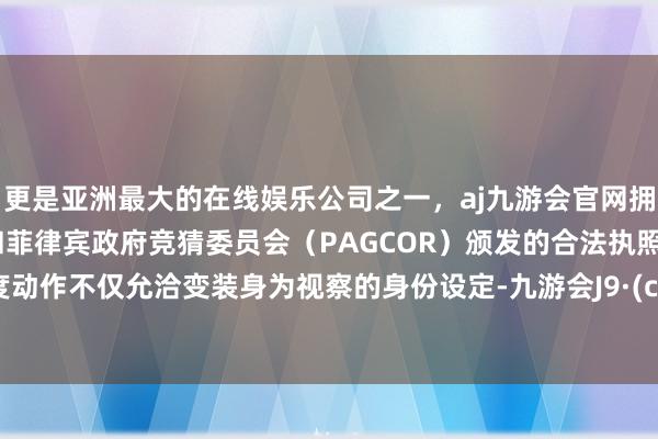 更是亚洲最大的在线娱乐公司之一，aj九游会官网拥有欧洲马耳他（MGA）和菲律宾政府竞猜委员会（PAGCOR）颁发的合法执照。高难度动作不仅允洽变装身为视察的身份设定-九游会J9·(china)官方网站-真人游戏第一品牌