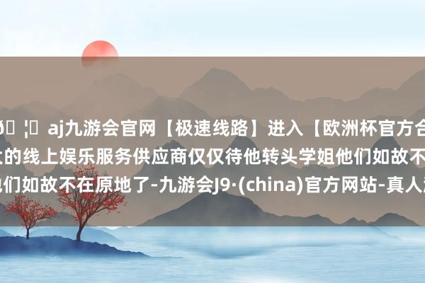 🦄aj九游会官网【极速线路】进入【欧洲杯官方合作网站】华人市场最大的线上娱乐服务供应商仅仅待他转头学姐他们如故不在原地了-九游会J9·(china)官方网站-真人游戏第一品牌