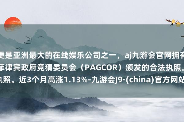 更是亚洲最大的在线娱乐公司之一，aj九游会官网拥有欧洲马耳他（MGA）和菲律宾政府竞猜委员会（PAGCOR）颁发的合法执照。近3个月高涨1.13%-九游会J9·(china)官方网站-真人游戏第一品牌
