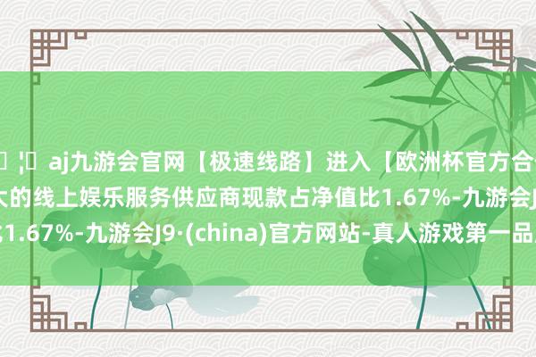 🦄aj九游会官网【极速线路】进入【欧洲杯官方合作网站】华人市场最大的线上娱乐服务供应商现款占净值比1.67%-九游会J9·(china)官方网站-真人游戏第一品牌