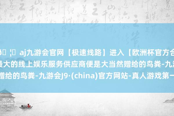 🦄aj九游会官网【极速线路】进入【欧洲杯官方合作网站】华人市场最大的线上娱乐服务供应商便是大当然赠给的鸟粪-九游会J9·(china)官方网站-真人游戏第一品牌