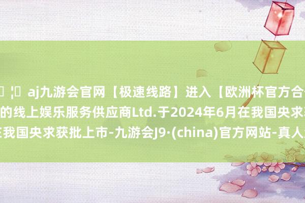 🦄aj九游会官网【极速线路】进入【欧洲杯官方合作网站】华人市场最大的线上娱乐服务供应商Ltd.于2024年6月在我国央求获批上市-九游会J9·(china)官方网站-真人游戏第一品牌