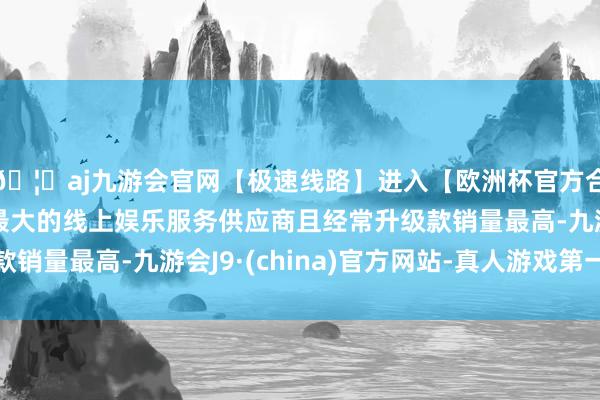🦄aj九游会官网【极速线路】进入【欧洲杯官方合作网站】华人市场最大的线上娱乐服务供应商且经常升级款销量最高-九游会J9·(china)官方网站-真人游戏第一品牌