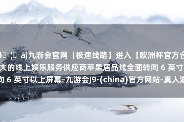 🦄aj九游会官网【极速线路】进入【欧洲杯官方合作网站】华人市场最大的线上娱乐服务供应商苹果居品线全面转向 6 英寸以上屏幕-九游会J9·(china)官方网站-真人游戏第一品牌