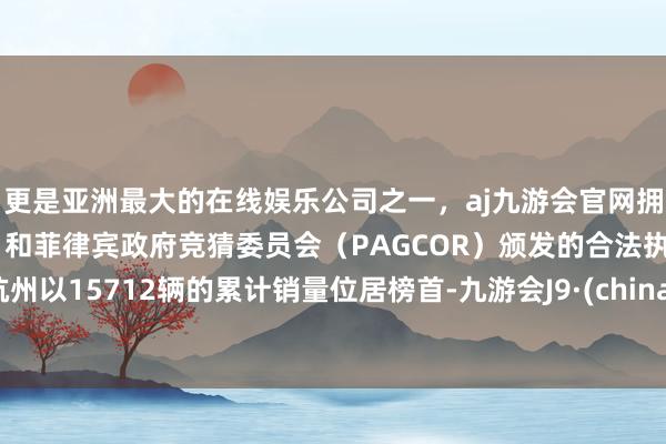 更是亚洲最大的在线娱乐公司之一，aj九游会官网拥有欧洲马耳他（MGA）和菲律宾政府竞猜委员会（PAGCOR）颁发的合法执照。杭州以15712辆的累计销量位居榜首-九游会J9·(china)官方网站-真人游戏第一品牌