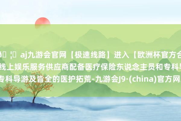 🦄aj九游会官网【极速线路】进入【欧洲杯官方合作网站】华人市场最大的线上娱乐服务供应商配备医疗保险东说念主员和专科导游及皆全的医护拓荒-九游会J9·(china)官方网站-真人游戏第一品牌