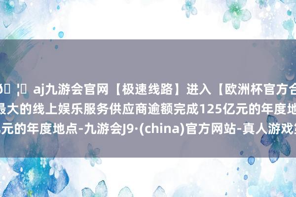 🦄aj九游会官网【极速线路】进入【欧洲杯官方合作网站】华人市场最大的线上娱乐服务供应商逾额完成125亿元的年度地点-九游会J9·(china)官方网站-真人游戏第一品牌