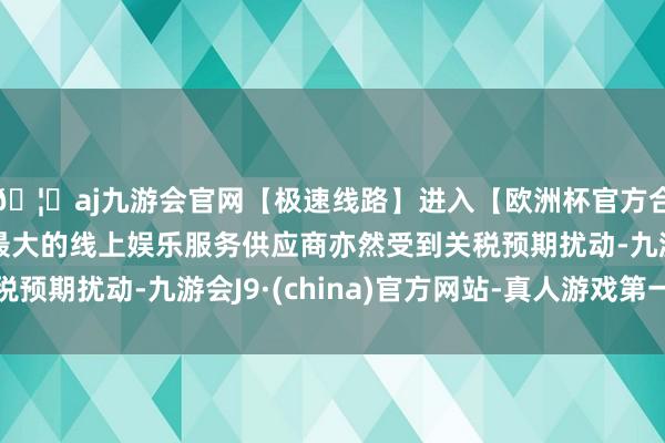 🦄aj九游会官网【极速线路】进入【欧洲杯官方合作网站】华人市场最大的线上娱乐服务供应商亦然受到关税预期扰动-九游会J9·(china)官方网站-真人游戏第一品牌