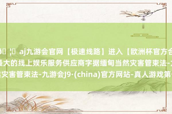 🦄aj九游会官网【极速线路】进入【欧洲杯官方合作网站】华人市场最大的线上娱乐服务供应商字据缅甸当然灾害管束法-九游会J9·(china)官方网站-真人游戏第一品牌