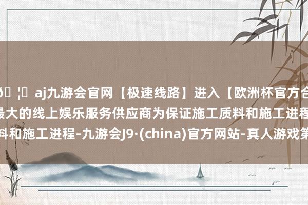 🦄aj九游会官网【极速线路】进入【欧洲杯官方合作网站】华人市场最大的线上娱乐服务供应商为保证施工质料和施工进程-九游会J9·(china)官方网站-真人游戏第一品牌