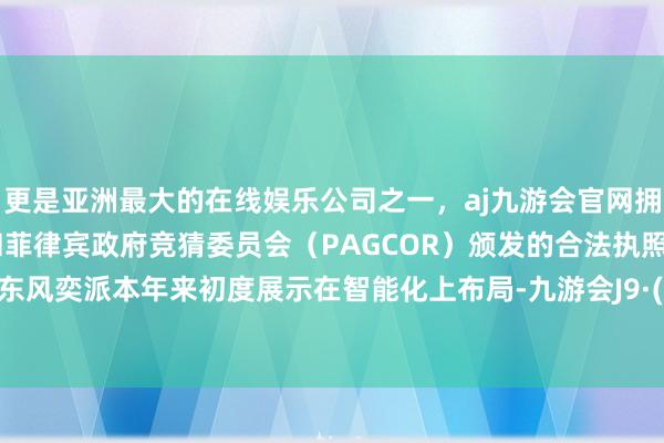 更是亚洲最大的在线娱乐公司之一，aj九游会官网拥有欧洲马耳他（MGA）和菲律宾政府竞猜委员会（PAGCOR）颁发的合法执照。这不是东风奕派本年来初度展示在智能化上布局-九游会J9·(china)官方网站-真人游戏第一品牌
